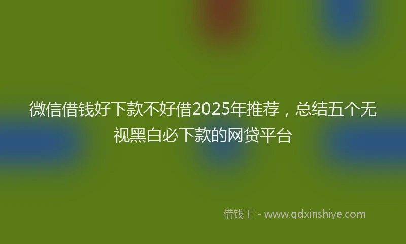 微信借钱好下款不好借2025年推荐，总结五个无视黑白必下款的网贷平台