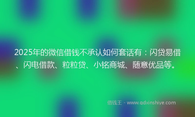 2025年的微信借钱不承认如何套话有：闪贷易借、闪电借款、粒粒贷、小铭商城、随意优品等。