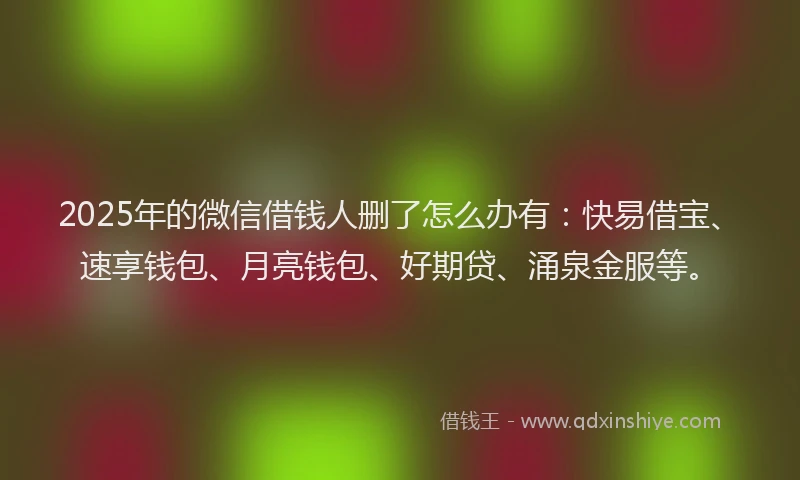 2025年的微信借钱人删了怎么办有：快易借宝、速享钱包、月亮钱包、好期贷、涌泉金服等。