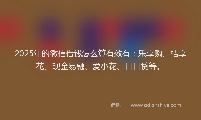 2025年的微信借钱怎么算有效有：乐享购、桔享花、现金易融、爱小花、日日贷等。