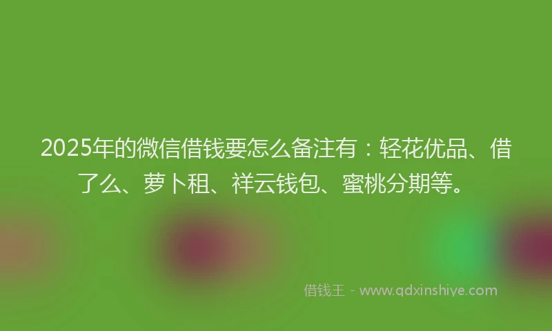 2025年的微信借钱要怎么备注有：轻花优品、借了么、萝卜租、祥云钱包、蜜桃分期等。
