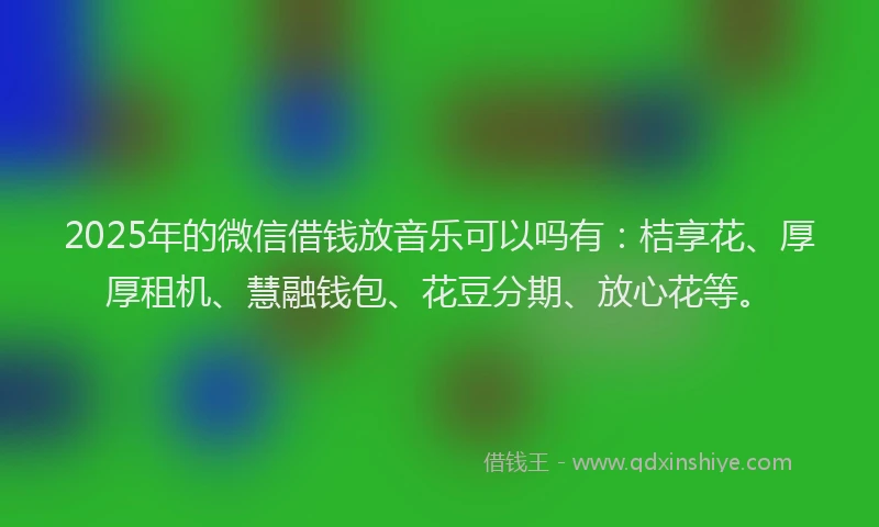 2025年的微信借钱放音乐可以吗有：桔享花、厚厚租机、慧融钱包、花豆分期、放心花等。