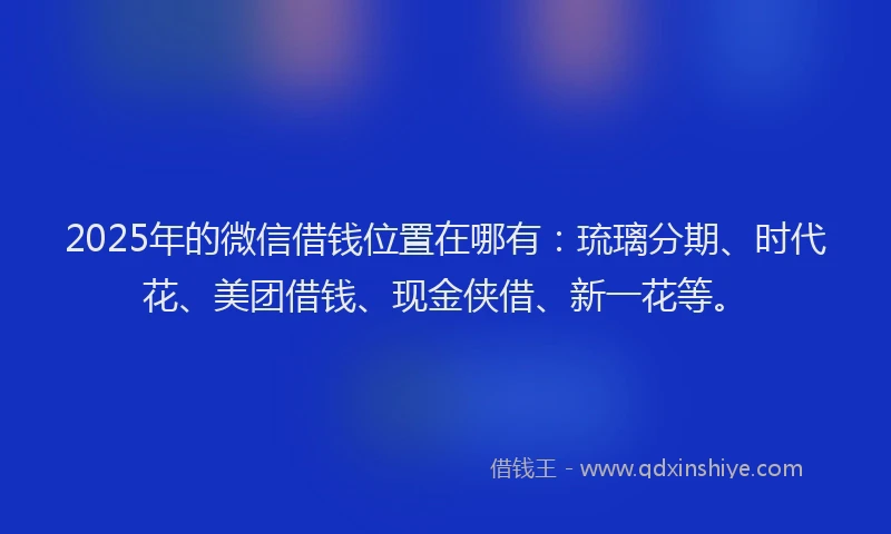 2025年的微信借钱位置在哪有：琉璃分期、时代花、美团借钱、现金侠借、新一花等。