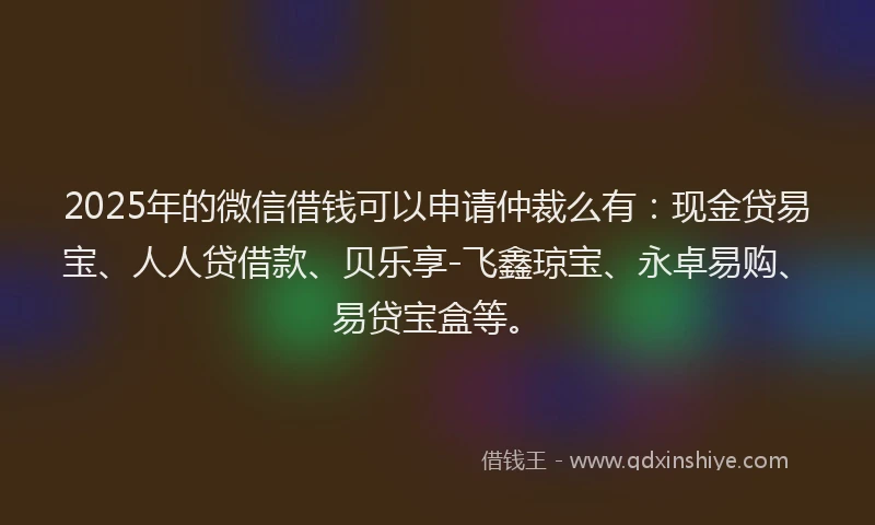 2025年的微信借钱可以申请仲裁么有：现金贷易宝、人人贷借款、贝乐享-飞鑫琼宝、永卓易购、易贷宝盒等。