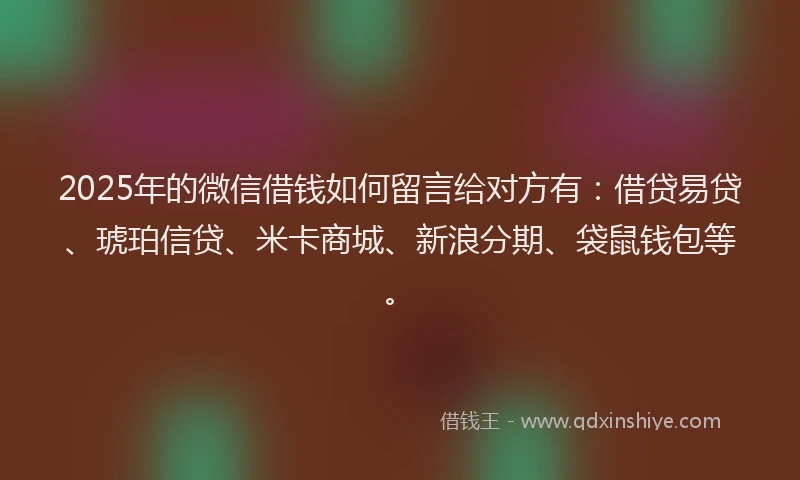 2025年的微信借钱如何留言给对方有：借贷易贷、琥珀信贷、米卡商城、新浪分期、袋鼠钱包等。