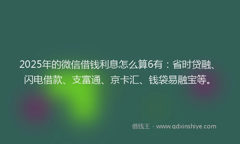 2025年的微信借钱利息怎么算6有：省时贷融、闪电借款、支富通、京卡汇、钱袋易融宝等。