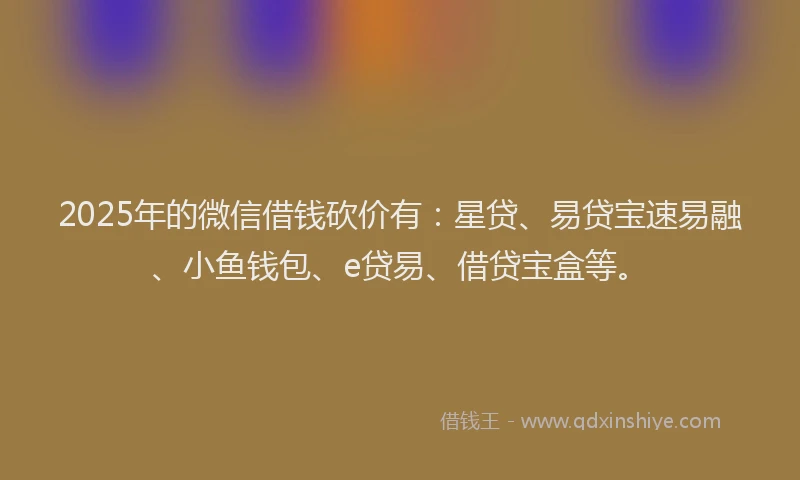 2025年的微信借钱砍价有：星贷、易贷宝速易融、小鱼钱包、e贷易、借贷宝盒等。