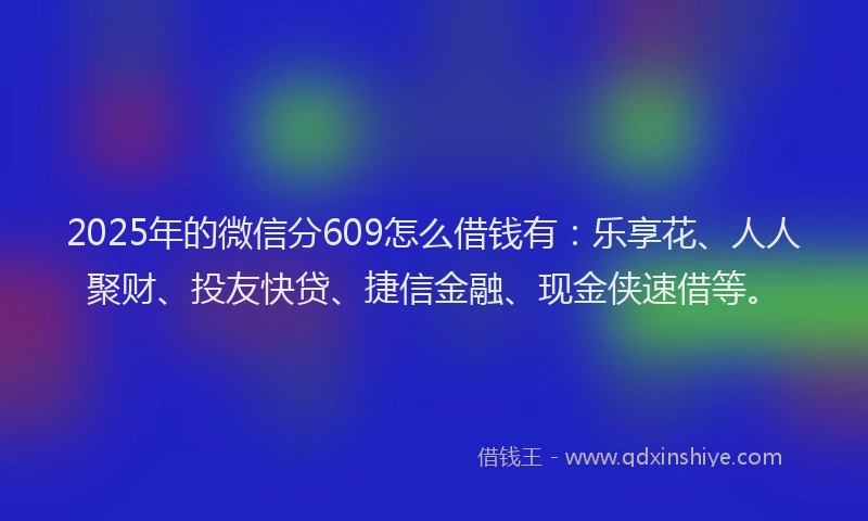 2025年的微信分609怎么借钱有：乐享花、人人聚财、投友快贷、捷信金融、现金侠速借等。
