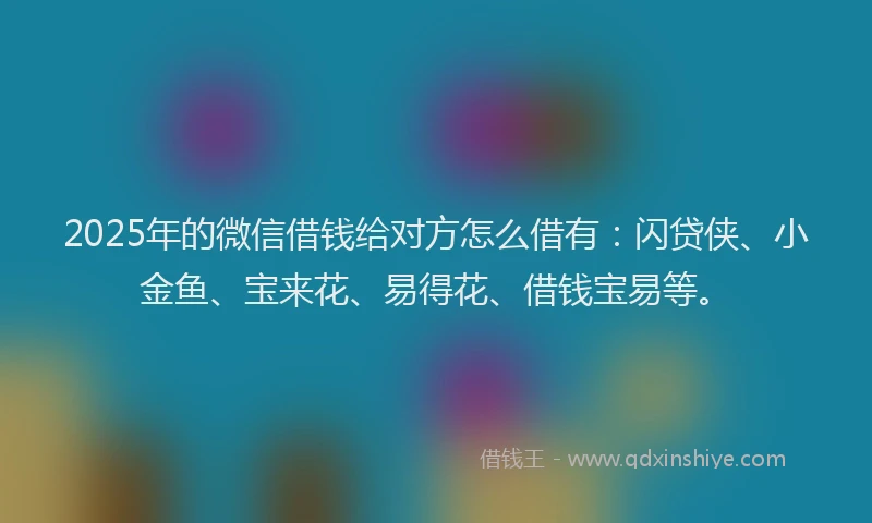 2025年的微信借钱给对方怎么借有：闪贷侠、小金鱼、宝来花、易得花、借钱宝易等。