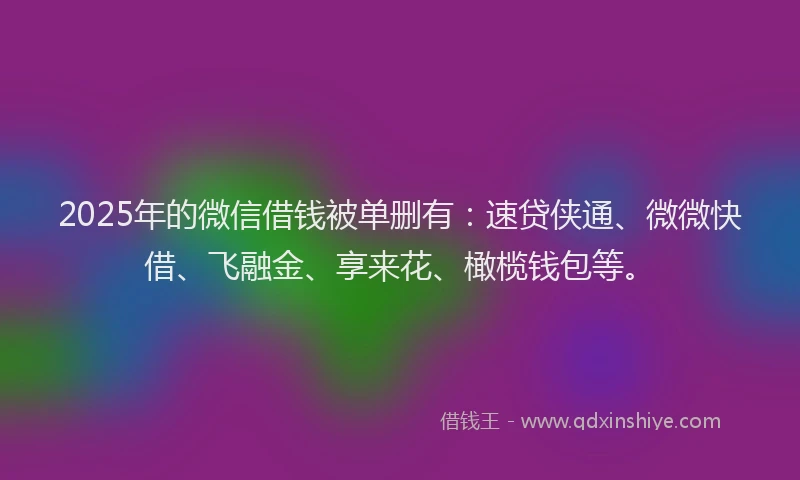2025年的微信借钱被单删有：速贷侠通、微微快借、飞融金、享来花、橄榄钱包等。