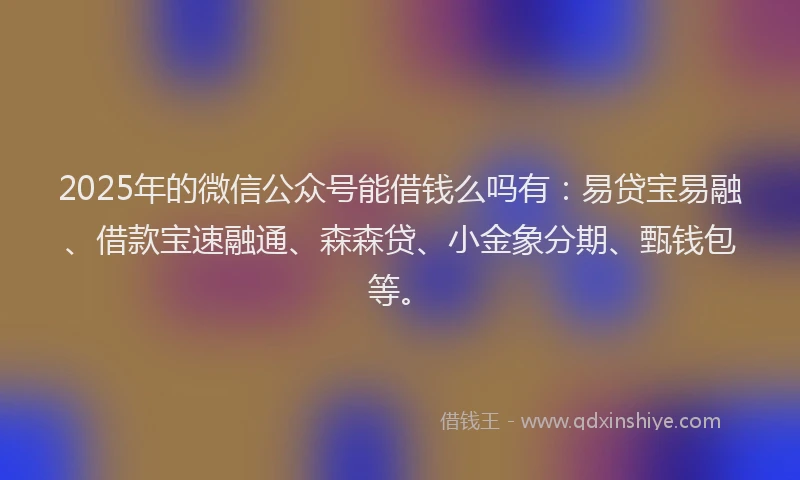 2025年的微信公众号能借钱么吗有：易贷宝易融、借款宝速融通、森森贷、小金象分期、甄钱包等。