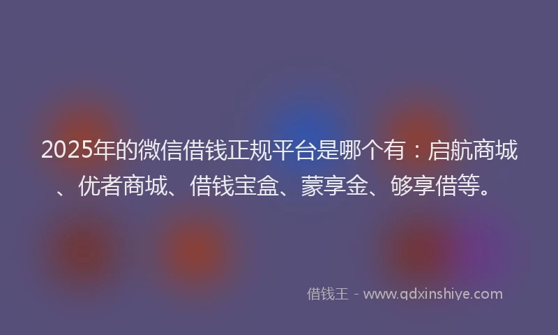 2025年的微信借钱正规平台是哪个有：启航商城、优者商城、借钱宝盒、蒙享金、够享借等。