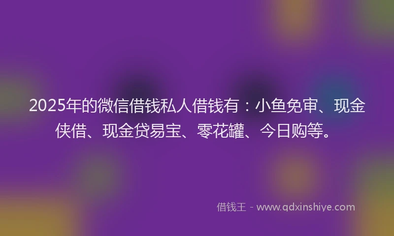 2025年的微信借钱私人借钱有：小鱼免审、现金侠借、现金贷易宝、零花罐、今日购等。