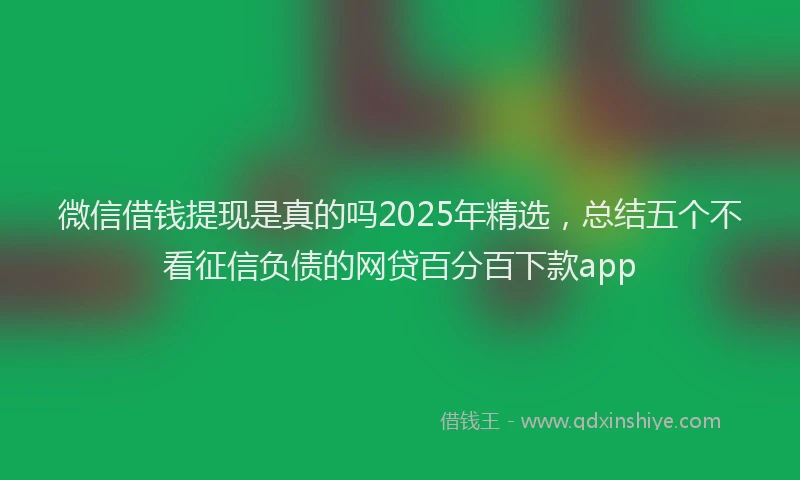 微信借钱提现是真的吗2025年精选，总结五个不看征信负债的网贷百分百下款app