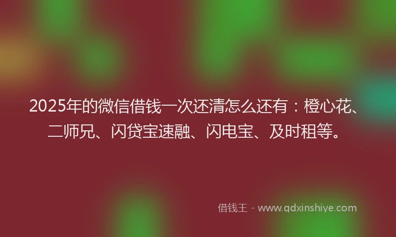 2025年的微信借钱一次还清怎么还有：橙心花、二师兄、闪贷宝速融、闪电宝、及时租等。
