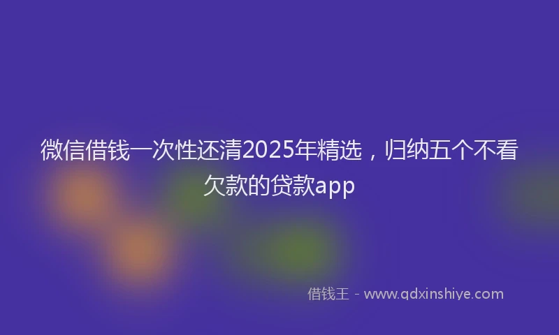 微信借钱一次性还清2025年精选，归纳五个不看欠款的贷款app