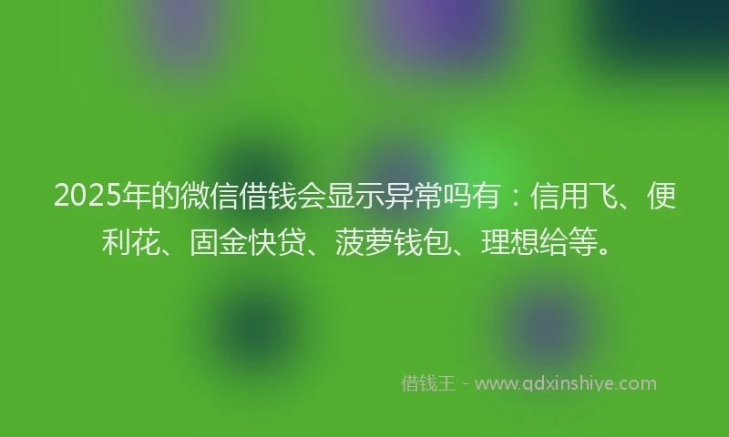 2025年的微信借钱会显示异常吗有：信用飞、便利花、固金快贷、菠萝钱包、理想给等。