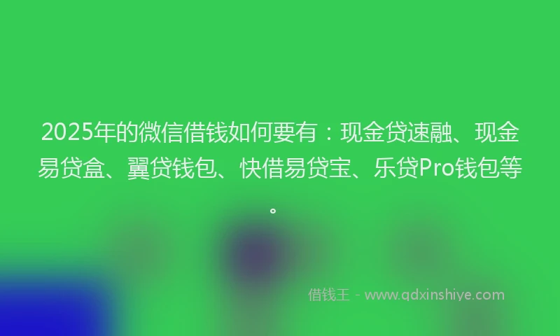 2025年的微信借钱如何要有：现金贷速融、现金易贷盒、翼贷钱包、快借易贷宝、乐贷Pro钱包等。