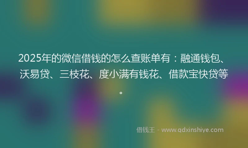 2025年的微信借钱的怎么查账单有：融通钱包、沃易贷、三枝花、度小满有钱花、借款宝快贷等。