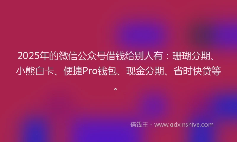 2025年的微信公众号借钱给别人有：珊瑚分期、小熊白卡、便捷Pro钱包、现金分期、省时快贷等。