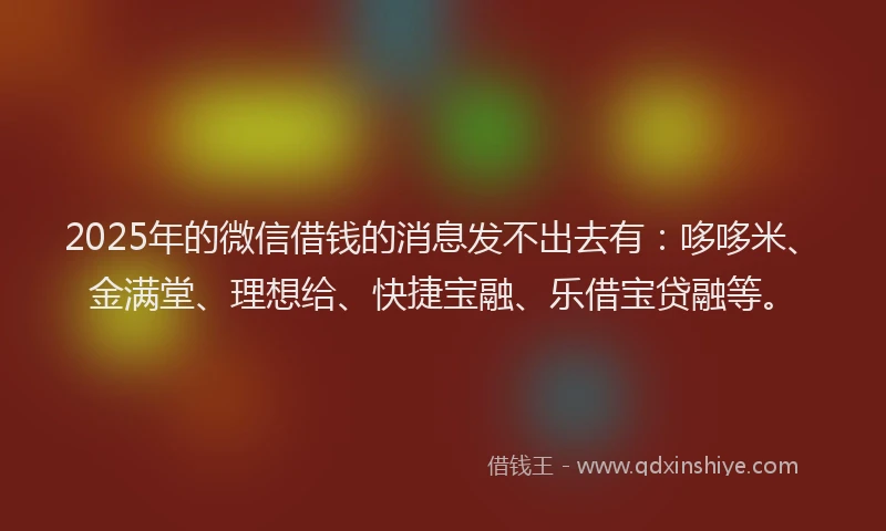 2025年的微信借钱的消息发不出去有：哆哆米、金满堂、理想给、快捷宝融、乐借宝贷融等。