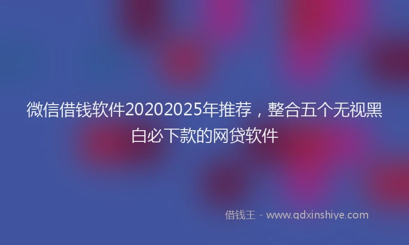 微信借钱软件20202025年推荐，整合五个无视黑白必下款的网贷软件