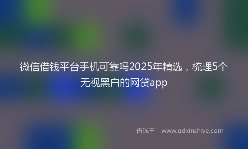 微信借钱平台手机可靠吗2025年精选，梳理5个无视黑白的网贷app
