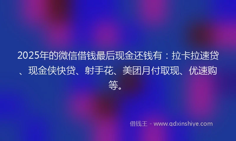 2025年的微信借钱最后现金还钱有：拉卡拉速贷、现金侠快贷、射手花、美团月付取现、优速购等。