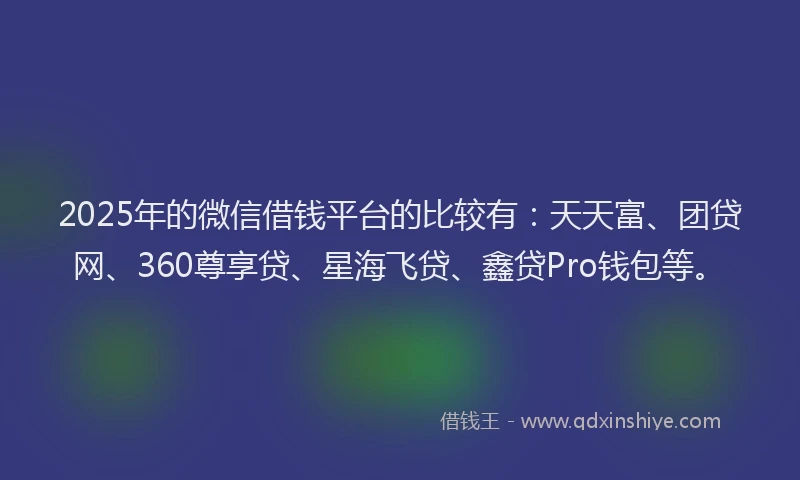 2025年的微信借钱平台的比较有：天天富、团贷网、360尊享贷、星海飞贷、鑫贷Pro钱包等。