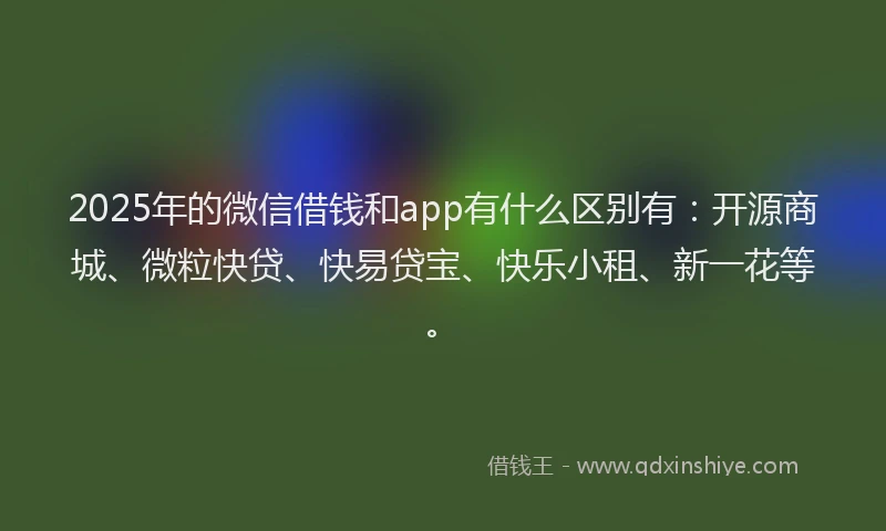 2025年的微信借钱和app有什么区别有：开源商城、微粒快贷、快易贷宝、快乐小租、新一花等。