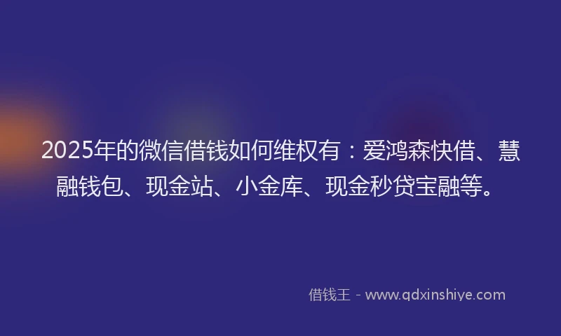 2025年的微信借钱如何维权有：爱鸿森快借、慧融钱包、现金站、小金库、现金秒贷宝融等。