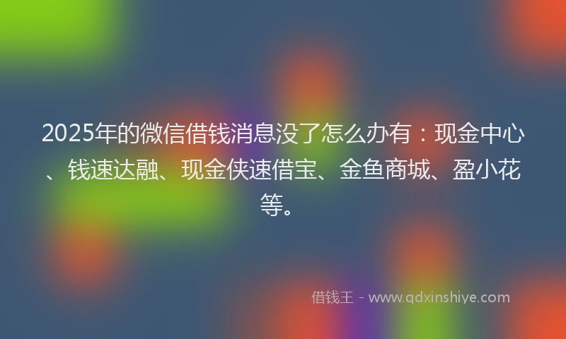 2025年的微信借钱消息没了怎么办有：现金中心、钱速达融、现金侠速借宝、金鱼商城、盈小花等。