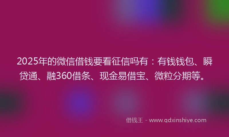 2025年的微信借钱要看征信吗有：有钱钱包、瞬贷通、融360借条、现金易借宝、微粒分期等。