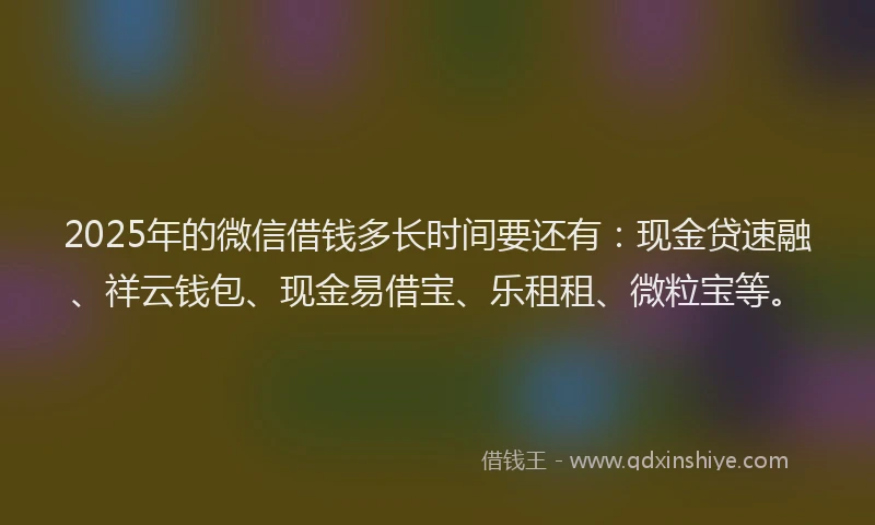 2025年的微信借钱多长时间要还有：现金贷速融、祥云钱包、现金易借宝、乐租租、微粒宝等。