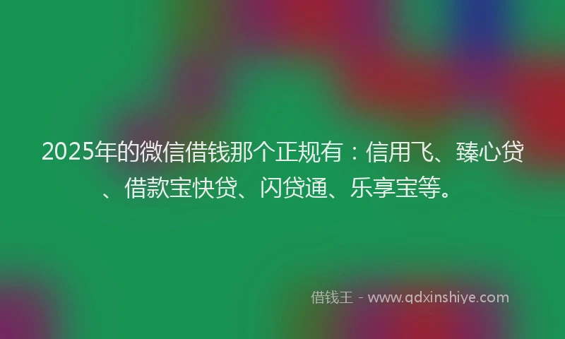 2025年的微信借钱那个正规有：信用飞、臻心贷、借款宝快贷、闪贷通、乐享宝等。