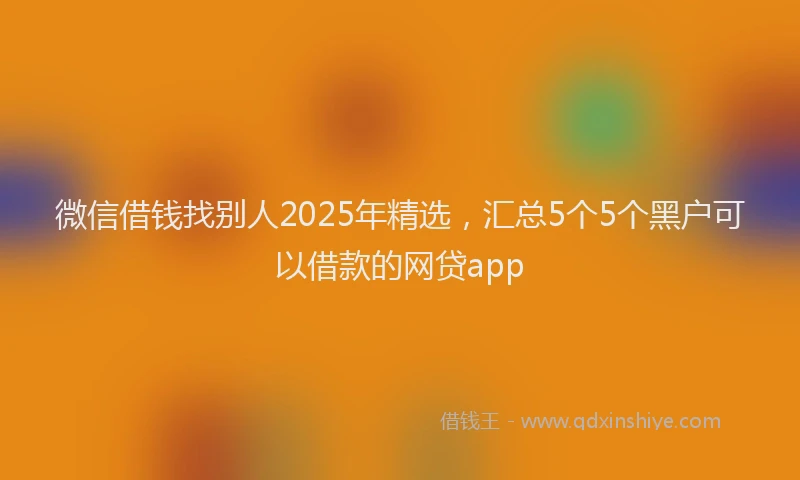 微信借钱找别人2025年精选，汇总5个5个黑户可以借款的网贷app