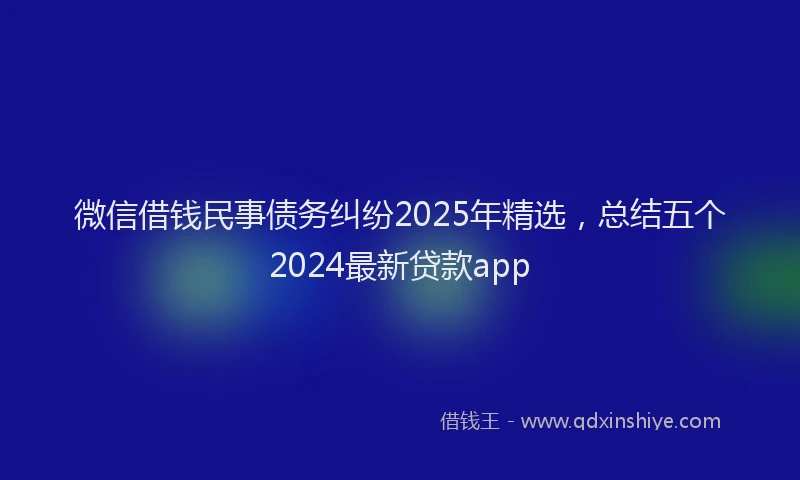 微信借钱民事债务纠纷2025年精选，总结五个2024最新贷款app