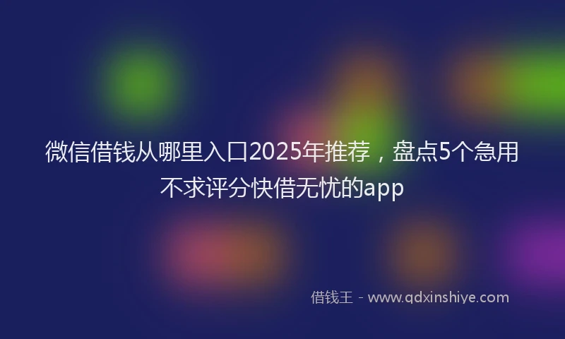 微信借钱从哪里入口2025年推荐，盘点5个急用不求评分快借无忧的app