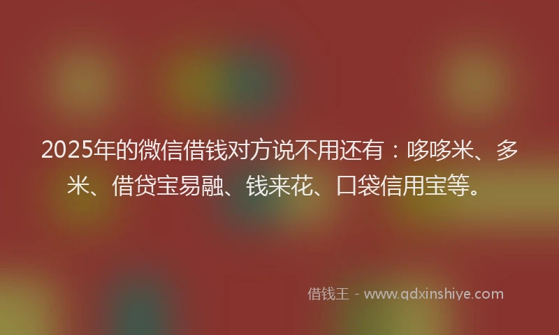 2025年的微信借钱对方说不用还有：哆哆米、多米、借贷宝易融、钱来花、口袋信用宝等。