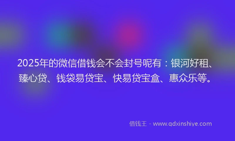 2025年的微信借钱会不会封号呢有：银河好租、臻心贷、钱袋易贷宝、快易贷宝盒、惠众乐等。