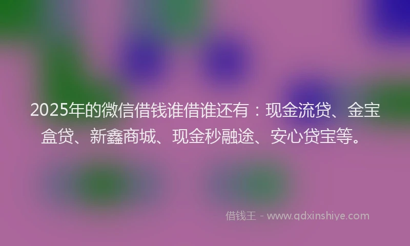 2025年的微信借钱谁借谁还有：现金流贷、金宝盒贷、新鑫商城、现金秒融途、安心贷宝等。