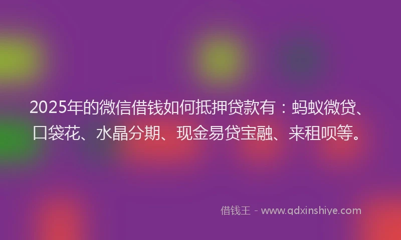 2025年的微信借钱如何抵押贷款有：蚂蚁微贷、口袋花、水晶分期、现金易贷宝融、来租呗等。