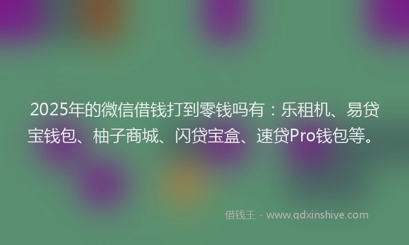 2025年的微信借钱打到零钱吗有：乐租机、易贷宝钱包、柚子商城、闪贷宝盒、速贷Pro钱包等。