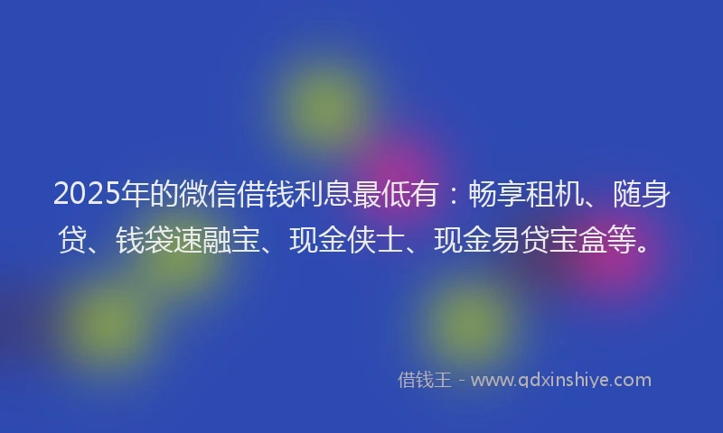 2025年的微信借钱利息最低有：畅享租机、随身贷、钱袋速融宝、现金侠士、现金易贷宝盒等。