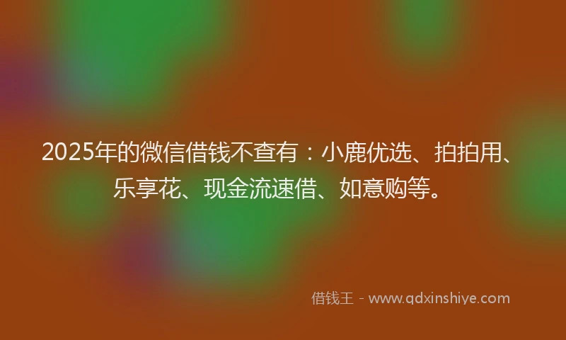 2025年的微信借钱不查有：小鹿优选、拍拍用、乐享花、现金流速借、如意购等。