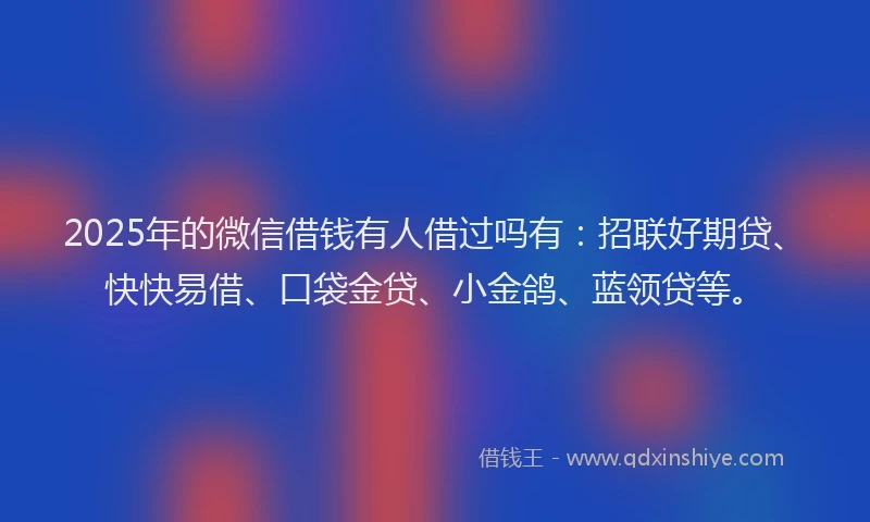 2025年的微信借钱有人借过吗有：招联好期贷、快快易借、口袋金贷、小金鸽、蓝领贷等。