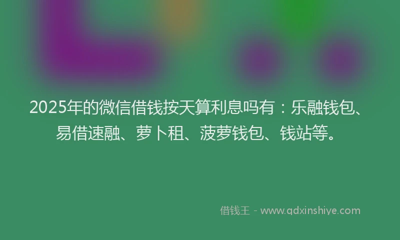 2025年的微信借钱按天算利息吗有：乐融钱包、易借速融、萝卜租、菠萝钱包、钱站等。