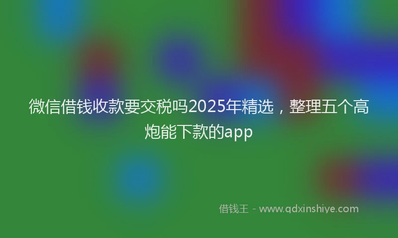 微信借钱收款要交税吗2025年精选，整理五个高炮能下款的app