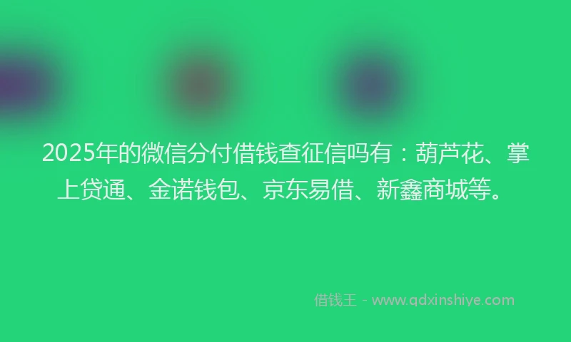 2025年的微信分付借钱查征信吗有：葫芦花、掌上贷通、金诺钱包、京东易借、新鑫商城等。