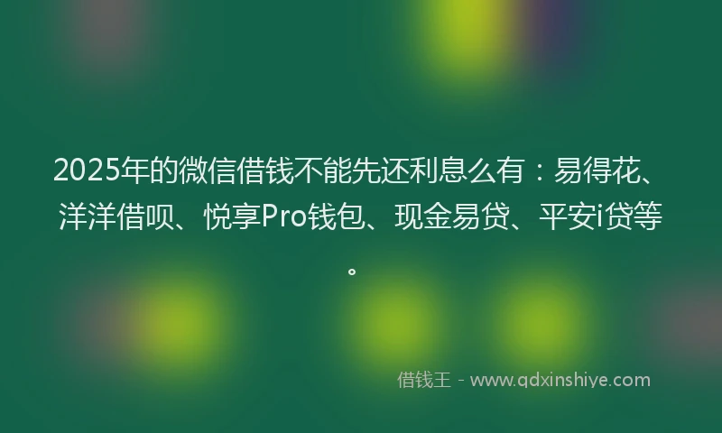 2025年的微信借钱不能先还利息么有：易得花、洋洋借呗、悦享Pro钱包、现金易贷、平安i贷等。